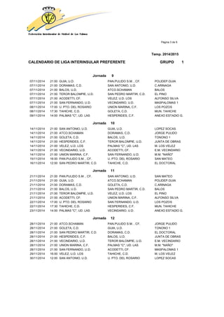 Página 3 de 9
Temp. 2014/2015
CALENDARIO DE LIGA INTERINSULAR PREFERENTE GRUPO 1
Jornada 9
07/11/2014 21:00 GUIA, U.D. PAN.PULIDO S.M. , CF. POLIDEP.GUIA
07/11/2014 21:00 DORAMAS, C.D. SAN ANTONIO, U.D. C.ARINAGA
07/11/2014 21:00 BALOS, U.D. ATCO.SCHAMAN BALOS
07/11/2014 21:00 TEROR BALOMPIE, U.D. SAN PEDRO MARTIR, C.D. EL PINO
07/11/2014 21:00 ACODETTI, CF. VELEZ, U.D. LOS ALFONSO SILVA
07/11/2014 21:00 SAN FERNANDO, U.D. VECINDARIO, U.D. MASPALOMAS 1
08/11/2014 17:00 U. PTO. DEL ROSARIO UNION MARINA, C.F. LOS POZOS
08/11/2014 17:30 TAHICHE, C.D. GOLETA, C.D. MUN. TAHICHE
09/11/2014 14:00 PALMAS "C", UD. LAS HESPERIDES, C.F. ANEXO ESTADIO G.
Jornada 10
14/11/2014 21:00 SAN ANTONIO, U.D. GUIA, U.D. LOPEZ SOCAS
14/11/2014 21:00 ATCO.SCHAMAN DORAMAS, C.D. JORGE PULIDO
14/11/2014 21:00 GOLETA, C.D. BALOS, U.D. TONONO 1
14/11/2014 21:00 HESPERIDES, C.F. TEROR BALOMPIE, U.D. JUNTA DE OBRAS
14/11/2014 21:00 VELEZ, U.D. LOS PALMAS "C", UD. LAS M. LOS VELEZ
14/11/2014 21:00 VECINDARIO, U.D. ACODETTI, CF. E.M. VECINDARIO
14/11/2014 21:00 UNION MARINA, C.F. SAN FERNANDO, U.D. M.M. "NAÑO"
15/11/2014 16:00 PAN.PULIDO S.M. , CF. U. PTO. DEL ROSARIO SAN MATEO
16/11/2014 12:00 SAN PEDRO MARTIR, C.D. TAHICHE, C.D. EL DOCTORAL
Jornada 11
21/11/2014 21:00 PAN.PULIDO S.M. , CF. SAN ANTONIO, U.D. SAN MATEO
21/11/2014 21:00 GUIA, U.D. ATCO.SCHAMAN POLIDEP.GUIA
21/11/2014 21:00 DORAMAS, C.D. GOLETA, C.D. C.ARINAGA
21/11/2014 21:00 BALOS, U.D. SAN PEDRO MARTIR, C.D. BALOS
21/11/2014 21:00 TEROR BALOMPIE, U.D. VELEZ, U.D. LOS EL PINO
21/11/2014 21:00 ACODETTI, CF. UNION MARINA, C.F. ALFONSO SILVA
22/11/2014 17:00 U. PTO. DEL ROSARIO SAN FERNANDO, U.D. LOS POZOS
22/11/2014 17:30 TAHICHE, C.D. HESPERIDES, C.F. MUN. TAHICHE
23/11/2014 14:00 PALMAS "C", UD. LAS VECINDARIO, U.D. ANEXO ESTADIO G.
Jornada 12
28/11/2014 21:00 ATCO.SCHAMAN PAN.PULIDO S.M. , CF. JORGE PULIDO
28/11/2014 21:00 GOLETA, C.D. GUIA, U.D. TONONO 1
28/11/2014 21:00 SAN PEDRO MARTIR, C.D. DORAMAS, C.D. EL DOCTORAL
28/11/2014 21:00 HESPERIDES, C.F. BALOS, U.D. JUNTA DE OBRAS
28/11/2014 21:00 VECINDARIO, U.D. TEROR BALOMPIE, U.D. E.M. VECINDARIO
28/11/2014 21:00 UNION MARINA, C.F. PALMAS "C", UD. LAS M.M. "NAÑO"
28/11/2014 21:00 SAN FERNANDO, U.D. ACODETTI, CF. MASPALOMAS 1
29/11/2014 16:00 VELEZ, U.D. LOS TAHICHE, C.D. M. LOS VELEZ
30/11/2014 12:00 SAN ANTONIO, U.D. U. PTO. DEL ROSARIO LOPEZ SOCAS
 