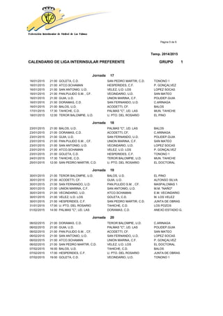 Página 5 de 9
Temp. 2014/2015
CALENDARIO DE LIGA INTERINSULAR PREFERENTE GRUPO 1
Jornada 17
16/01/2015 21:00 GOLETA, C.D. SAN PEDRO MARTIR, C.D. TONONO 1
16/01/2015 21:00 ATCO.SCHAMAN HESPERIDES, C.F. P. GONÇALVEZ
16/01/2015 21:00 SAN ANTONIO, U.D. VELEZ, U.D. LOS LOPEZ SOCAS
16/01/2015 21:00 PAN.PULIDO S.M. , CF. VECINDARIO, U.D. SAN MATEO
16/01/2015 21:00 GUIA, U.D. UNION MARINA, C.F. POLIDEP.GUIA
16/01/2015 21:00 DORAMAS, C.D. SAN FERNANDO, U.D. C.ARINAGA
16/01/2015 21:00 BALOS, U.D. ACODETTI, CF. BALOS
17/01/2015 17:30 TAHICHE, C.D. PALMAS "C", UD. LAS MUN. TAHICHE
18/01/2015 12:00 TEROR BALOMPIE, U.D. U. PTO. DEL ROSARIO EL PINO
Jornada 18
23/01/2015 21:00 BALOS, U.D. PALMAS "C", UD. LAS BALOS
23/01/2015 21:00 DORAMAS, C.D. ACODETTI, CF. C.ARINAGA
23/01/2015 21:00 GUIA, U.D. SAN FERNANDO, U.D. POLIDEP.GUIA
23/01/2015 21:00 PAN.PULIDO S.M. , CF. UNION MARINA, C.F. SAN MATEO
23/01/2015 21:00 SAN ANTONIO, U.D. VECINDARIO, U.D. LOPEZ SOCAS
23/01/2015 21:00 ATCO.SCHAMAN VELEZ, U.D. LOS P. GONÇALVEZ
23/01/2015 21:00 GOLETA, C.D. HESPERIDES, C.F. TONONO 1
24/01/2015 17:30 TAHICHE, C.D. TEROR BALOMPIE, U.D. MUN. TAHICHE
25/01/2015 12:00 SAN PEDRO MARTIR, C.D. U. PTO. DEL ROSARIO EL DOCTORAL
Jornada 19
30/01/2015 21:00 TEROR BALOMPIE, U.D. BALOS, U.D. EL PINO
30/01/2015 21:00 ACODETTI, CF. GUIA, U.D. ALFONSO SILVA
30/01/2015 21:00 SAN FERNANDO, U.D. PAN.PULIDO S.M. , CF. MASPALOMAS 1
30/01/2015 21:00 UNION MARINA, C.F. SAN ANTONIO, U.D. M.M. "NAÑO"
30/01/2015 21:00 VECINDARIO, U.D. ATCO.SCHAMAN E.M. VECINDARIO
30/01/2015 21:00 VELEZ, U.D. LOS GOLETA, C.D. M. LOS VELEZ
30/01/2015 21:00 HESPERIDES, C.F. SAN PEDRO MARTIR, C.D. JUNTA DE OBRAS
31/01/2015 17:00 U. PTO. DEL ROSARIO TAHICHE, C.D. LOS POZOS
01/02/2015 14:00 PALMAS "C", UD. LAS DORAMAS, C.D. ANEXO ESTADIO G.
Jornada 20
06/02/2015 21:00 DORAMAS, C.D. TEROR BALOMPIE, U.D. C.ARINAGA
06/02/2015 21:00 GUIA, U.D. PALMAS "C", UD. LAS POLIDEP.GUIA
06/02/2015 21:00 PAN.PULIDO S.M. , CF. ACODETTI, CF. SAN MATEO
06/02/2015 21:00 SAN ANTONIO, U.D. SAN FERNANDO, U.D. LOPEZ SOCAS
06/02/2015 21:00 ATCO.SCHAMAN UNION MARINA, C.F. P. GONÇALVEZ
06/02/2015 21:00 SAN PEDRO MARTIR, C.D. VELEZ, U.D. LOS EL DOCTORAL
07/02/2015 16:00 BALOS, U.D. TAHICHE, C.D. BALOS
07/02/2015 17:00 HESPERIDES, C.F. U. PTO. DEL ROSARIO JUNTA DE OBRAS
07/02/2015 19:00 GOLETA, C.D. VECINDARIO, U.D. TONONO 1
 
