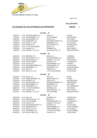 Página 6 de 9
Temp. 2014/2015
CALENDARIO DE LIGA INTERINSULAR PREFERENTE GRUPO 1
Jornada 21
13/02/2015 21:00 TEROR BALOMPIE, U.D. GUIA, U.D. EL PINO
13/02/2015 21:00 SAN FERNANDO, U.D. ATCO.SCHAMAN MASPALOMAS 1
13/02/2015 21:00 UNION MARINA, C.F. GOLETA, C.D. M.M. "NAÑO"
13/02/2015 21:00 VECINDARIO, U.D. SAN PEDRO MARTIR, C.D. E.M. VECINDARIO
13/02/2015 21:00 VELEZ, U.D. LOS HESPERIDES, C.F. M. LOS VELEZ
14/02/2015 16:00 ACODETTI, CF. SAN ANTONIO, U.D. ALFONSO SILVA
14/02/2015 17:00 U. PTO. DEL ROSARIO BALOS, U.D. LOS POZOS
14/02/2015 17:30 TAHICHE, C.D. DORAMAS, C.D. MUN. TAHICHE
15/02/2015 14:00 PALMAS "C", UD. LAS PAN.PULIDO S.M. , CF. ANEXO ESTADIO G.
Jornada 22
20/02/2015 21:00 DORAMAS, C.D. BALOS, U.D. C.ARINAGA
20/02/2015 21:00 PAN.PULIDO S.M. , CF. TEROR BALOMPIE, U.D. SAN MATEO
20/02/2015 21:00 SAN ANTONIO, U.D. PALMAS "C", UD. LAS LOPEZ SOCAS
20/02/2015 21:00 ATCO.SCHAMAN ACODETTI, CF. P. GONÇALVEZ
20/02/2015 21:00 GOLETA, C.D. SAN FERNANDO, U.D. TONONO 1
20/02/2015 21:00 SAN PEDRO MARTIR, C.D. UNION MARINA, C.F. EL DOCTORAL
20/02/2015 21:00 HESPERIDES, C.F. VECINDARIO, U.D. JUNTA DE OBRAS
21/02/2015 16:00 GUIA, U.D. TAHICHE, C.D. POLIDEP.GUIA
21/02/2015 16:00 VELEZ, U.D. LOS U. PTO. DEL ROSARIO M. LOS VELEZ
Jornada 23
27/02/2015 21:00 BALOS, U.D. GUIA, U.D. BALOS
27/02/2015 21:00 TEROR BALOMPIE, U.D. SAN ANTONIO, U.D. EL PINO
27/02/2015 21:00 ACODETTI, CF. GOLETA, C.D. ALFONSO SILVA
27/02/2015 21:00 SAN FERNANDO, U.D. SAN PEDRO MARTIR, C.D. MASPALOMAS 1
27/02/2015 21:00 UNION MARINA, C.F. HESPERIDES, C.F. M.M. "NAÑO"
27/02/2015 21:00 VECINDARIO, U.D. VELEZ, U.D. LOS E.M. VECINDARIO
28/02/2015 17:00 U. PTO. DEL ROSARIO DORAMAS, C.D. LOS POZOS
28/02/2015 17:30 TAHICHE, C.D. PAN.PULIDO S.M. , CF. MUN. TAHICHE
01/03/2015 14:00 PALMAS "C", UD. LAS ATCO.SCHAMAN ANEXO ESTADIO G.
Jornada 24
06/03/2015 21:00 GUIA, U.D. DORAMAS, C.D. POLIDEP.GUIA
06/03/2015 21:00 PAN.PULIDO S.M. , CF. BALOS, U.D. SAN MATEO
06/03/2015 21:00 ATCO.SCHAMAN TEROR BALOMPIE, U.D. P. GONÇALVEZ
06/03/2015 21:00 GOLETA, C.D. PALMAS "C", UD. LAS TONONO 1
06/03/2015 21:00 SAN PEDRO MARTIR, C.D. ACODETTI, CF. EL DOCTORAL
06/03/2015 21:00 HESPERIDES, C.F. SAN FERNANDO, U.D. JUNTA DE OBRAS
06/03/2015 21:00 VELEZ, U.D. LOS UNION MARINA, C.F. M. LOS VELEZ
07/03/2015 16:00 VECINDARIO, U.D. U. PTO. DEL ROSARIO E.M. VECINDARIO
08/03/2015 12:00 SAN ANTONIO, U.D. TAHICHE, C.D. LOPEZ SOCAS
 