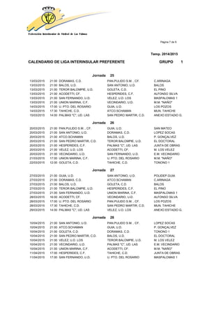 Página 7 de 9
Temp. 2014/2015
CALENDARIO DE LIGA INTERINSULAR PREFERENTE GRUPO 1
Jornada 25
13/03/2015 21:00 DORAMAS, C.D. PAN.PULIDO S.M. , CF. C.ARINAGA
13/03/2015 21:00 BALOS, U.D. SAN ANTONIO, U.D. BALOS
13/03/2015 21:00 TEROR BALOMPIE, U.D. GOLETA, C.D. EL PINO
13/03/2015 21:00 ACODETTI, CF. HESPERIDES, C.F. ALFONSO SILVA
13/03/2015 21:00 SAN FERNANDO, U.D. VELEZ, U.D. LOS MASPALOMAS 1
13/03/2015 21:00 UNION MARINA, C.F. VECINDARIO, U.D. M.M. "NAÑO"
14/03/2015 17:00 U. PTO. DEL ROSARIO GUIA, U.D. LOS POZOS
14/03/2015 17:30 TAHICHE, C.D. ATCO.SCHAMAN MUN. TAHICHE
15/03/2015 14:00 PALMAS "C", UD. LAS SAN PEDRO MARTIR, C.D. ANEXO ESTADIO G.
Jornada 26
20/03/2015 21:00 PAN.PULIDO S.M. , CF. GUIA, U.D. SAN MATEO
20/03/2015 21:00 SAN ANTONIO, U.D. DORAMAS, C.D. LOPEZ SOCAS
20/03/2015 21:00 ATCO.SCHAMAN BALOS, U.D. P. GONÇALVEZ
20/03/2015 21:00 SAN PEDRO MARTIR, C.D. TEROR BALOMPIE, U.D. EL DOCTORAL
20/03/2015 21:00 HESPERIDES, C.F. PALMAS "C", UD. LAS JUNTA DE OBRAS
20/03/2015 21:00 VELEZ, U.D. LOS ACODETTI, CF. M. LOS VELEZ
20/03/2015 21:00 VECINDARIO, U.D. SAN FERNANDO, U.D. E.M. VECINDARIO
21/03/2015 17:00 UNION MARINA, C.F. U. PTO. DEL ROSARIO M.M. "NAÑO"
22/03/2015 12:00 GOLETA, C.D. TAHICHE, C.D. TONONO 1
Jornada 27
27/03/2015 21:00 GUIA, U.D. SAN ANTONIO, U.D. POLIDEP.GUIA
27/03/2015 21:00 DORAMAS, C.D. ATCO.SCHAMAN C.ARINAGA
27/03/2015 21:00 BALOS, U.D. GOLETA, C.D. BALOS
27/03/2015 21:00 TEROR BALOMPIE, U.D. HESPERIDES, C.F. EL PINO
27/03/2015 21:00 SAN FERNANDO, U.D. UNION MARINA, C.F. MASPALOMAS 1
28/03/2015 16:00 ACODETTI, CF. VECINDARIO, U.D. ALFONSO SILVA
28/03/2015 17:00 U. PTO. DEL ROSARIO PAN.PULIDO S.M. , CF. LOS POZOS
28/03/2015 17:30 TAHICHE, C.D. SAN PEDRO MARTIR, C.D. MUN. TAHICHE
29/03/2015 14:00 PALMAS "C", UD. LAS VELEZ, U.D. LOS ANEXO ESTADIO G.
Jornada 28
10/04/2015 21:00 SAN ANTONIO, U.D. PAN.PULIDO S.M. , CF. LOPEZ SOCAS
10/04/2015 21:00 ATCO.SCHAMAN GUIA, U.D. P. GONÇALVEZ
10/04/2015 21:00 GOLETA, C.D. DORAMAS, C.D. TONONO 1
10/04/2015 21:00 SAN PEDRO MARTIR, C.D. BALOS, U.D. EL DOCTORAL
10/04/2015 21:00 VELEZ, U.D. LOS TEROR BALOMPIE, U.D. M. LOS VELEZ
10/04/2015 21:00 VECINDARIO, U.D. PALMAS "C", UD. LAS E.M. VECINDARIO
10/04/2015 21:00 UNION MARINA, C.F. ACODETTI, CF. M.M. "NAÑO"
11/04/2015 17:00 HESPERIDES, C.F. TAHICHE, C.D. JUNTA DE OBRAS
11/04/2015 17:00 SAN FERNANDO, U.D. U. PTO. DEL ROSARIO MASPALOMAS 1
 