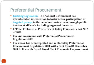 Preferential Procurement
     Enabling Legislation: The National Government has
      introduced an intervention to foster active participation of
      targeted groups in the economic mainstream through public
      tenders at all levels including organs of the state.
     PPPFA : Preferential Procurement Policy Framework Act No 5
      of 2000
    • The Act was in line with Preferential Procurement
      Regulations 2001
    • The above has been repealed and replaced by Preferential
      Procurement Regulations 2011 with effect from 07 December
      2011 in line with Broad Based Black Economic Empowerment



1
 