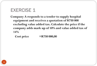 EXERCISE 1
     Company A responds to a tender to supply hospital
      equipment and receives a quotation of R750 000
      excluding value added tax. Calculate the price if the
      company adds mark up of 10% and value added tax of
      14%
       Cost price       =R750 000,00




13
 