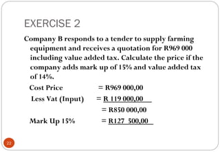 EXERCISE 2
     Company B responds to a tender to supply farming
      equipment and receives a quotation for R969 000
      including value added tax. Calculate the price if the
      company adds mark up of 15% and value added tax
      of 14%.
      Cost Price         = R969 000,00
       Less Vat (Input)  = R 119 000,00
                          = R850 000,00
      Mark Up 15%         = R127 500,00

22
 