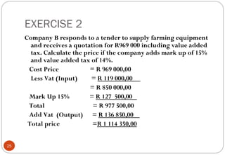 EXERCISE 2
     Company B responds to a tender to supply farming equipment
       and receives a quotation for R969 000 including value added
       tax. Calculate the price if the company adds mark up of 15%
       and value added tax of 14%.
      Cost Price            = R 969 000,00
       Less Vat (Input)     = R 119 000,00
                            = R 850 000,00
      Mark Up 15%           = R 127 500,00
      Total                  = R 977 500,00
      Add Vat (Output) = R 136 850,00
      Total price            =R 1 114 350,00


25
 