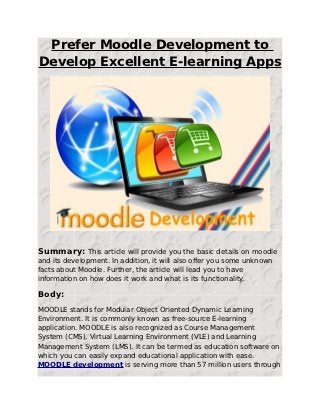 Prefer Moodle Development to
Develop Excellent E-learning Apps




Summary: This article will provide you the basic details on moodle
and its development. In addition, it will also offer you some unknown
facts about Moodle. Further, the article will lead you to have
information on how does it work and what is its functionality.

Body:
MOODLE stands for Modular Object Oriented Dynamic Learning
Environment. It is commonly known as free-source E-learning
application. MOODLE is also recognized as Course Management
System (CMS), Virtual Learning Environment (VLE) and Learning
Management System (LMS). It can be termed as education software on
which you can easily expand educational application with ease.
MOODLE development is serving more than 57 million users through
 