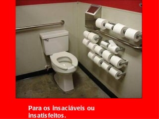 Para os insaciáveis ou insatisfeitos.  