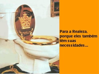 Para a Realeza, porque eles também  têm suas  necessidades... 