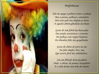 Preferências

Não me apego a políticos nem a cardeais
 Mas a poetas, palhaços, cantadores
 Pois estes pelo riso abafam as dores
 E aqueles abrem glândulas lacrimais

  Gosto do som febril das batucadas
  Das piadas sarcásticas e cortantes
   Do palhaço com roupas bufantes
  Do ribombar feliz das gargalhadas

   Gosto do cheiro do povo na rua
     Da fala simples, leve, nua
  Que escorre fácil dos emboladores

    Sou um filósofo desse picadeiro
 Onde o chorar, do poema é hospedeiro
  E a vida dorme num leito de amores
 