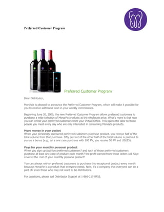 Preferred Customer Program




                                  Preferred Customer Program
Dear Distributor,

MonaVie is pleased to announce the Preferred Customer Program, which will make it possible for
you to receive additional cash in your weekly commissions.

Beginning June 30, 2009, the new Preferred Customer Program allows preferred customers to
purchase a wide selection of MonaVie products at the wholesale price. What's more is that now
you can enroll your preferred customers from your Virtual Office. This opens the door to those
people you meet every day who are only interested in consuming MonaVie products.

More money in your pocket
When your personally sponsored preferred customers purchase product, you receive half of the
total volume from that purchase. Fifty percent of the other half of the total volume is paid out to
you as a bonus (e.g., on a one case purchase with 100 PV, you receive 50 PV and US$25).

Pays for your monthly personal product
When you sign up just five preferred customers? and each of those preferred customers
purchase at least one case of product each month? the profit earned from those orders will have
covered the cost of your monthly personal product!

You can always rely on preferred customers to purchase this exceptional product every month
because MonaVie is a product that everyone needs. Now, it's a company that everyone can be a
part of? even those who may not want to be distributors.

For questions, please call Distributor Support at 1-866-217-8455.
 
