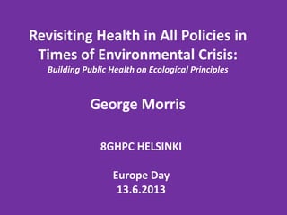 8GHPC HELSINKI
Europe Day
13.6.2013
Revisiting Health in All Policies in
Times of Environmental Crisis:
Building Public Health on Ecological Principles
George Morris
 
