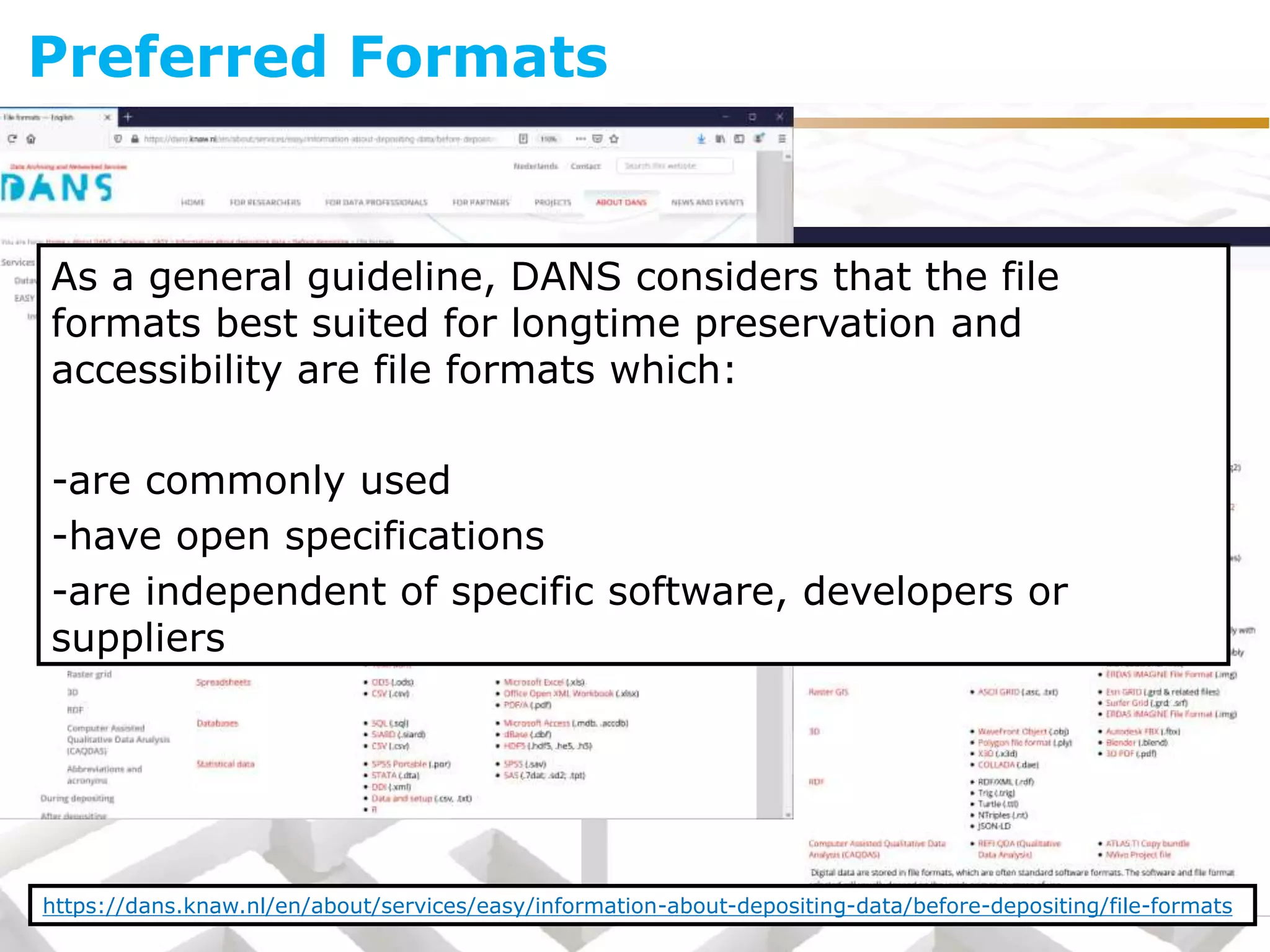 As a general guideline, DANS considers that the file
formats best suited for longtime preservation and
accessibility are file formats which:
-are commonly used
-have open specifications
-are independent of specific software, developers or
suppliers
Preferred Formats
https://dans.knaw.nl/en/about/services/easy/information-about-depositing-data/before-depositing/file-formats
 