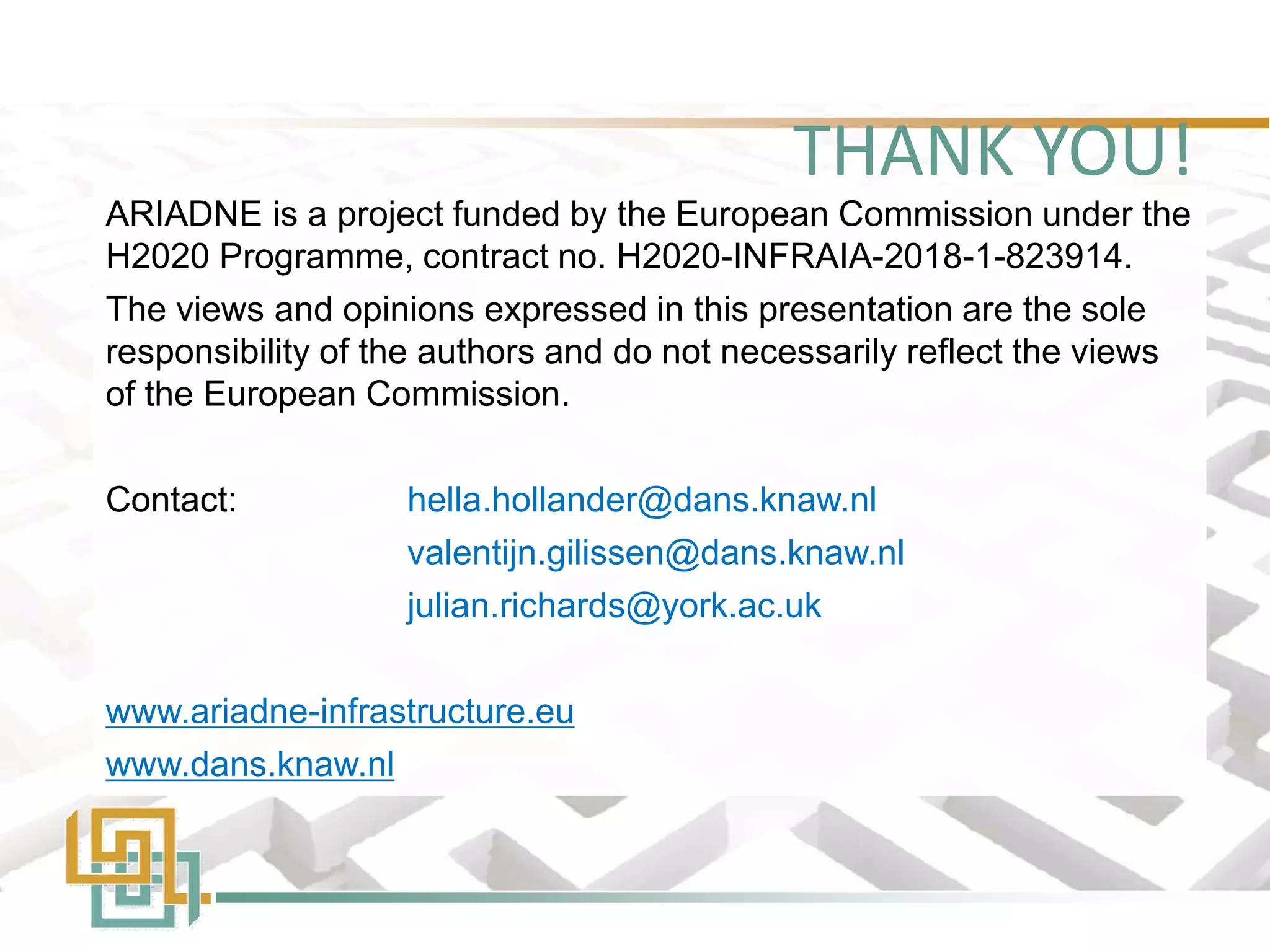 THANK YOU!
ARIADNE is a project funded by the European Commission under the
H2020 Programme, contract no. H2020-INFRAIA-2018-1-823914.
The views and opinions expressed in this presentation are the sole
responsibility of the authors and do not necessarily reflect the views
of the European Commission.
Contact: hella.hollander@dans.knaw.nl
valentijn.gilissen@dans.knaw.nl
julian.richards@york.ac.uk
www.ariadne-infrastructure.eu
www.dans.knaw.nl
 