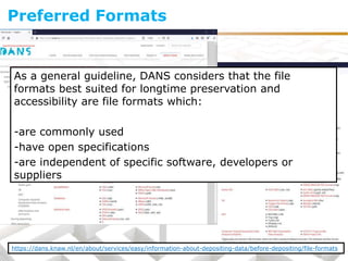 As a general guideline, DANS considers that the file
formats best suited for longtime preservation and
accessibility are file formats which:
-are commonly used
-have open specifications
-are independent of specific software, developers or
suppliers
Preferred Formats
https://dans.knaw.nl/en/about/services/easy/information-about-depositing-data/before-depositing/file-formats
 
