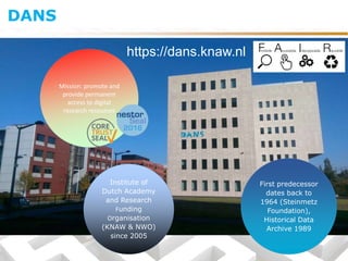 Institute of
Dutch Academy
and Research
Funding
Organisation
(KNAW & NWO)
since 2005
First predecessor
dates back to
1964 (Steinmetz
Foundation),
Historical Data
Archive 1989
Mission: promote and
provide permanent
access to digital
research resources
https://dans.knaw.nl
DANS
 