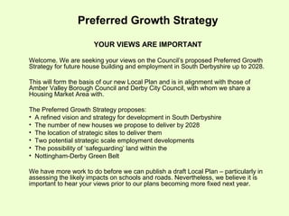 Preferred Growth Strategy

                       YOUR VIEWS ARE IMPORTANT

Welcome. We are seeking your views on the Council’s proposed Preferred Growth
Strategy for future house building and employment in South Derbyshire up to 2028.

This will form the basis of our new Local Plan and is in alignment with those of
Amber Valley Borough Council and Derby City Council, with whom we share a
Housing Market Area with.

The Preferred Growth Strategy proposes:
• A refined vision and strategy for development in South Derbyshire
• The number of new houses we propose to deliver by 2028
• The location of strategic sites to deliver them
• Two potential strategic scale employment developments
• The possibility of ‘safeguarding’ land within the
• Nottingham-Derby Green Belt

We have more work to do before we can publish a draft Local Plan – particularly in
assessing the likely impacts on schools and roads. Nevertheless, we believe it is
important to hear your views prior to our plans becoming more fixed next year.
 