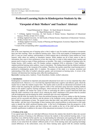Journal of Education and Practice www.iiste.org
ISSN 2222-1735 (Paper) ISSN 2222-288X (Online)
Vol.4, No.10, 2013
50
Preferred Learning Styles in Kindergarten Students by the
Viewpoint of their Mothers' and Teachers' Abstract
*Amjad Mohammad Al – Khayat Dr. Raed Ahmad Al- Kreimeen
Dr. Majed Mohammad Al – Khayat
1. * Al-Balqa Applied University, Al- Salt Faculty of Human Science, Department of Educational
Sciences, PO Box Al-Salt 19117, Jordan.
2. Al-Balqa Applied University, Al- Salt Faculty of Human Science, Department of Educational Sciences,
PO Box Al-Salt 19117, Jordan.
3. Al-Balqa Applied University, Faculty of Planning and Management, Economics Department, PO Box
Al-Salt 19117, Jordan.
* E-mail of the corresponding author: majedalkhayat@yahoo.com
Abstract
One of the most important uses of learning styles is that it makes it easy for teachers and parents to incorporate
them into their teaching. There are different learning styles. Three of the most popular in kindergartens grades
(KG 1); ones are visual, auditory, and kinesthetic in which students take in information. Some students are visual
learners, while others are auditory or kinesthetic learners. While students use all of their senses to take in
information, they seem to have preferences in how they learn best. In order to help students learn, teachers and
parents need to teach as many of these preferences as possible. This study is investigated of learning styles for
Jordan Society, (465) mothers, and (74) females teachers completed (LSI) to determine if their children /
students preferred learning styles auditory, visual or kinesthetic. The finding showed that the children's preferred
auditory learning style by the viewpoint of his mothers. Therefore, the teachers stated that visual learning style is
preferred in kindergartens grades (KG 1) students. The purpose of this study is to increase awareness and
understanding of the effect of mother's education, gender, and environment on learning styles. A review of the
literature will determine how learning styles affect the teaching process.
Keywords: Learning styles, Auditory, Visual, Kinesthetic, Gender, mother's education.
1. Introduction
Kindergarten is considered an important and purposeful educational level and it is not less important than other
educational levels. Moreover, it is a level that has important behavioral, cognitive and affective goals, which the
teacher tries to make the students acquire them. The teacher seeks to provide an educational environment to the
child to help him acquiring the specified cognitive skills of the curriculum using innovative teaching methods
based on the modern cognitive learning techniques, which motivate the child’s thinking during the process of
learning. In addition, the teacher has variety of roles as motivating the child to acquire behavioral skills that
helps the child’s transition to the school’s level, reducing the child’s attachment of his parent when he enrolled
with the kindergarten and developing the child’s emotional side to be more independent.
Dealing with the child, the teacher has to know the preferred learning styles of every student so that the learning
process will be successful and effective and the parents in the Jordanian society especially mothers follow up
their children’s performance at home. The parents notice that their child may prefer one style of learning more
than another and their lack of knowledge of these learning styles caused problems in achievement so this study
seeks to identify the child’s preferred learning styles in the level of kindergarten from the perspective of the
children’s parents and the teachers and their relations with variable as the sex of the child and the mother’s
scientific qualification in addition to the nature of the educational environment of every school.
2. Problem of the study
It was agreed upon that there are individual differences between the students that should be taken into account
during the process of learning as the differences between the students in their preferred learning styles. It was
found that every child has his/her specific way in understanding the information and acquiring the skills and the
students learn better, when their preferred learning styles are compatible with the teaching methods used in the
schools. It was noted from the students’ different points of view of the learning styles and acquiring knowledge
caused differences in the achievement; every one whose learning styles agreed with the common teaching
 