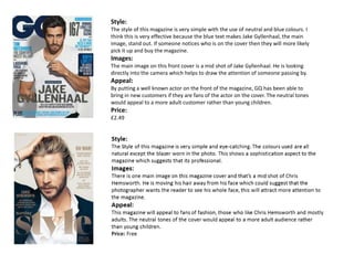 Style:
The style of this magazine is very simple with the use of neutral and blue colours. I
think this is very effective because the blue text makes Jake Gyllenhaal, the main
image, stand out. If someone notices who is on the cover then they will more likely
pick it up and buy the magazine.
Images:
The main image on this front cover is a mid shot of Jake Gyllenhaal. He is looking
directly into the camera which helps to draw the attention of someone passing by.
Appeal:
By putting a well known actor on the front of the magazine, GQ has been able to
bring in new customers if they are fans of the actor on the cover. The neutral tones
would appeal to a more adult customer rather than young children.
Price:
£2.49
 