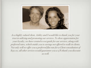 As a highly valued client, Ashley and I would like to thank you for your
  trust in utilizing and promoting our services. To show appreciation for
  your loyalty, we have created a cost guide for our services, along with
preferred rates, which entitle you to savings not offered to walk-in clients.
Not only will we offer you a preferred flat rate for a Client consultation of
$150.00, all other services would guarantee you a 15% thank you discount
                                  as well.
 