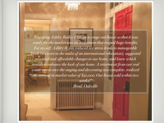 “Engaging Ashley Bailey-Phillips to stage our house so that it was
  ready for the market was an investment that reaped huge benefits.
   For myself, Ashley & Jim reduced my stress levels to manageable
levels (we were in the midst of an international relocation), suggested
   practical and affordable changes to our home, and knew which
 rentals to enhance the look of our home. A return visit from our real
 estate agent once the staging and decorating was complete, realized
 an increase in market value of $50,000. Our house sold within two
                                weeks!”
                            Brad, Oakville
 