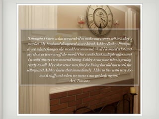 “I thought I knew what we needed to make our condo sell in today’s
 market. My husband disagreed so we hired Ashley Bailey-Phillips,
to see what changes she would recommend. Well I learned a lot and
my choices were so off the mark! Our condo had multiple offers and
 I would always recommend hiring Ashley to anyone who is getting
 ready to sell. My color sense was fine for living but did not work for
selling and Ashley knew that immediately. I like to live with way too
         much stuff and when we move i can get help again!”
                             Avi, Toronto
 