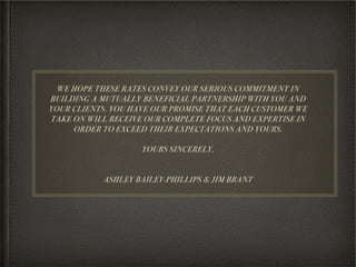 WE HOPE THESE RATES CONVEY OUR SERIOUS COMMITMENT IN
BUILDING A MUTUALLY BENEFICIAL PARTNERSHIP WITH YOU AND
YOUR CLIENTS. YOU HAVE OUR PROMISE THAT EACH CUSTOMER WE
TAKE ON WILL RECEIVE OUR COMPLETE FOCUS AND EXPERTISE IN
     ORDER TO EXCEED THEIR EXPECTATIONS AND YOURS.
                             
                     YOURS SINCERELY,


           ASHLEY BAILEY-PHILLIPS & JIM BRANT
 