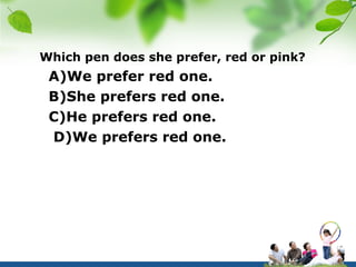 Which pen does she prefer, red or pink?
 A)We prefer red one.
 B)She prefers red one.
 C)He prefers red one.
 D)We prefers red one.
 