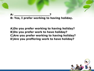 A: ___________________?
B: Yes, I prefer working to having holiday.


A)Do you prefer working to having holiday?
B)Do you prefer work to have holiday?
C)Are you prefer working to having holiday?
D)Are you preffering work to have holiday?
 