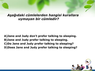 Aşağıdaki cümlelerden hangisi kurallara
        uymayan bir cümledir?




A)Jane and Judy don’t prefer talking to sleeping.
B)Jane and Judy prefer talking to sleeping.
C)Do Jane and Judy prefer talking to sleeping?
D)Does Jane and Judy prefer talking to sleeping?
 