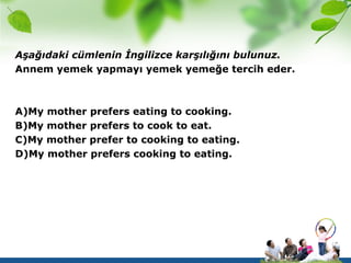 Aşağıdaki cümlenin İngilizce karşılığını bulunuz.
Annem yemek yapmayı yemek yemeğe tercih eder.



A)My mother prefers eating to cooking.
B)My mother prefers to cook to eat.
C)My mother prefer to cooking to eating.
D)My mother prefers cooking to eating.
 