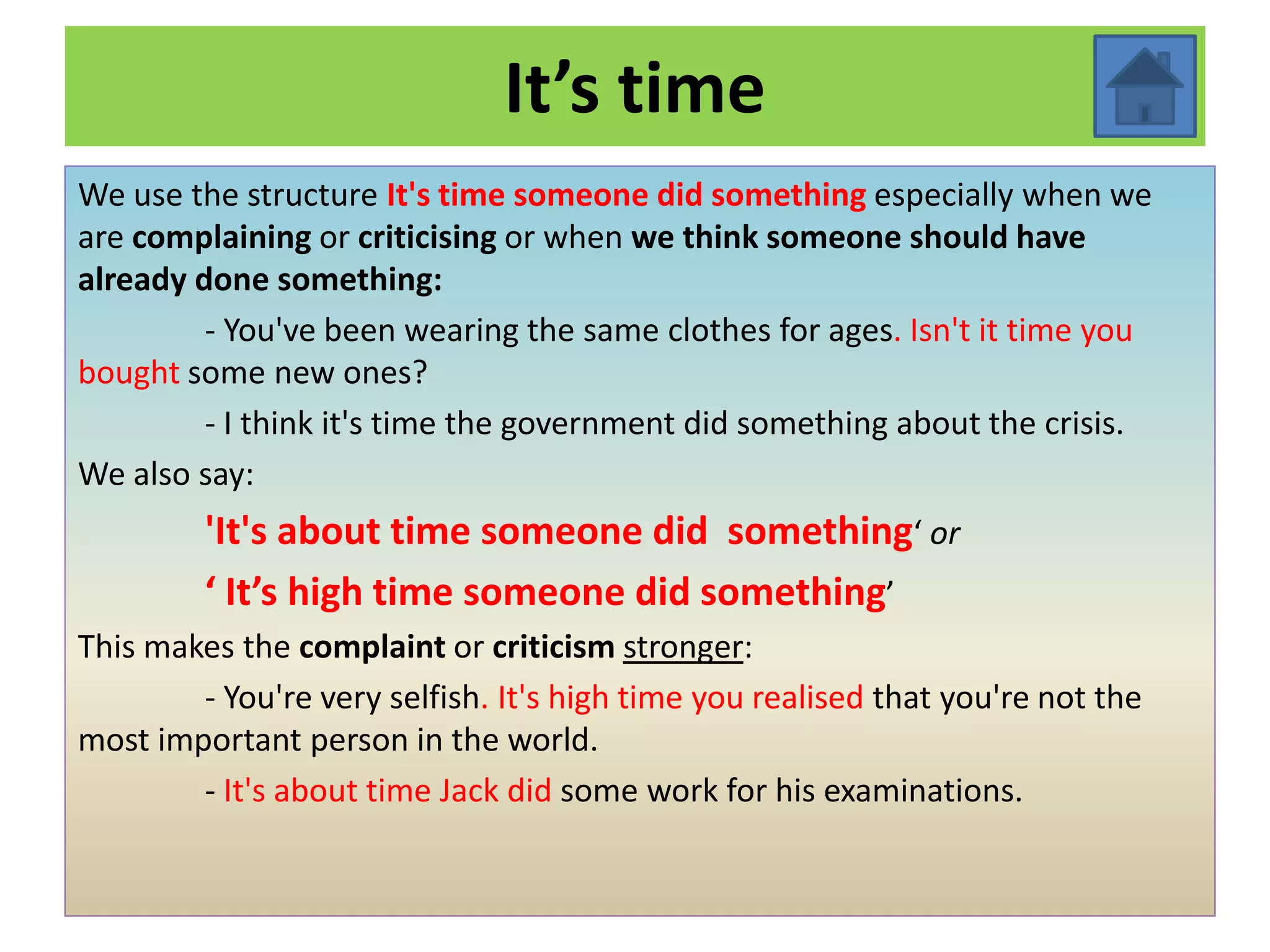 It’s time
We use the structure It's time someone did something especially when we
are complaining or criticising or when we think someone should have
already done something:
         - You've been wearing the same clothes for ages. Isn't it time you
bought some new ones?
         - I think it's time the government did something about the crisis.
We also say:
         'It's about time someone did something‘ or
         ‘ It’s high time someone did something’
This makes the complaint or criticism stronger:
        - You're very selfish. It's high time you realised that you're not the
most important person in the world.
        - It's about time Jack did some work for his examinations.
 