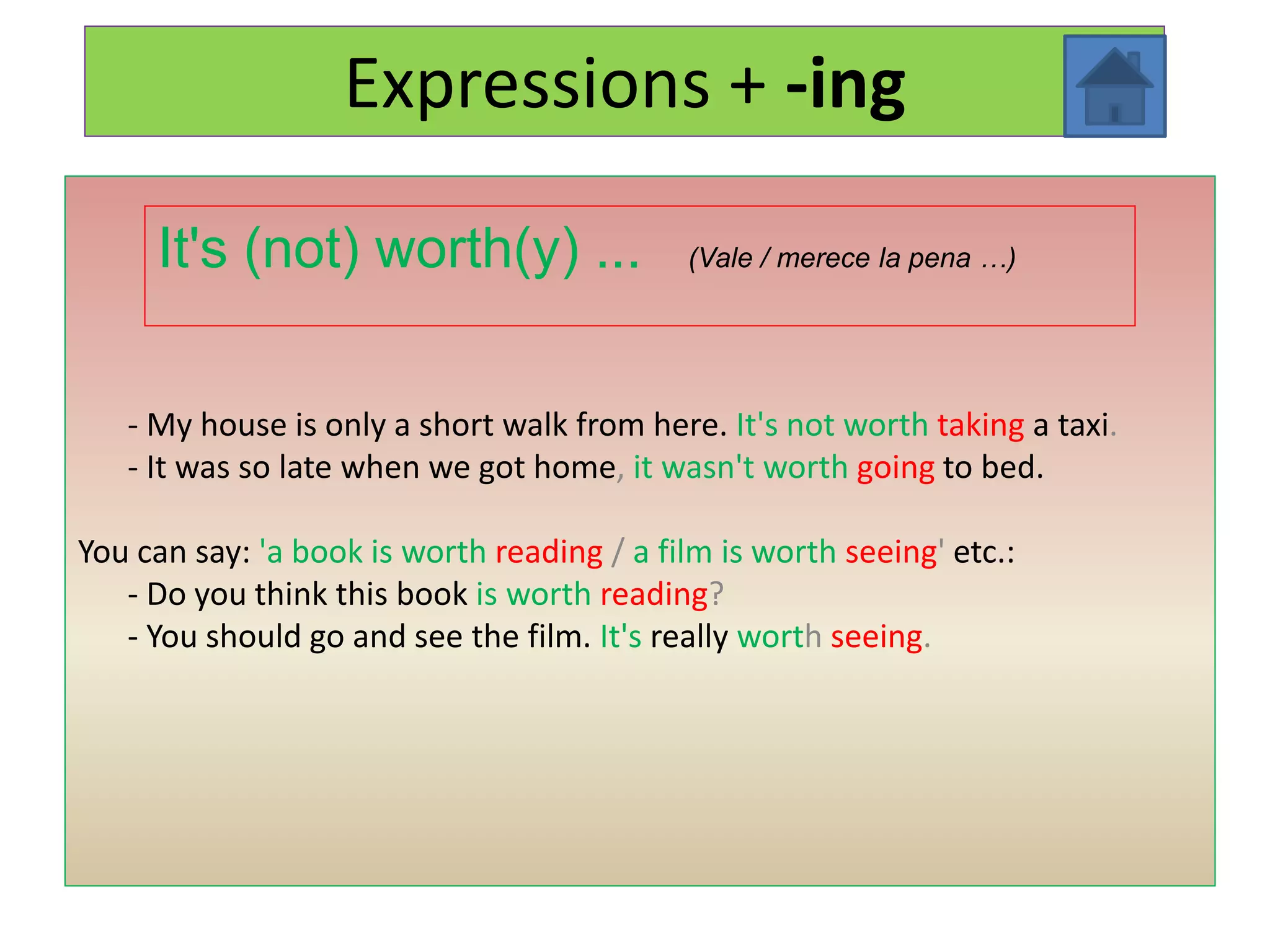 Expressions + -ing

     It's (not) worth(y) ...                (Vale / merece la pena …)




   - My house is only a short walk from here. It's not worth taking a taxi.
   - It was so late when we got home, it wasn't worth going to bed.

You can say: 'a book is worth reading / a film is worth seeing' etc.:
   - Do you think this book is worth reading?
   - You should go and see the film. It's really worth seeing.
 
