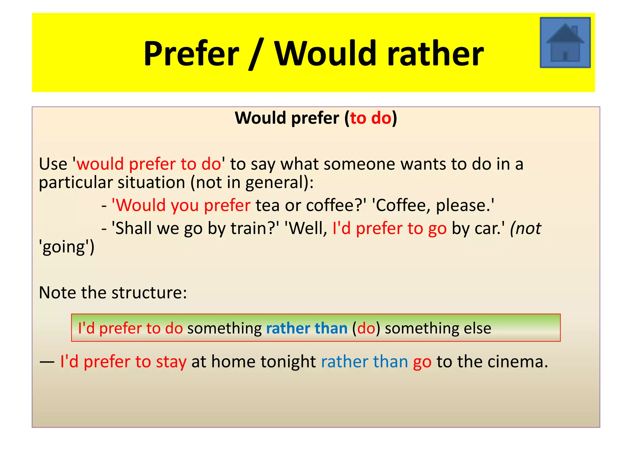 Prefer / Would rather
                            Would prefer (to do)

Use 'would prefer to do' to say what someone wants to do in a
particular situation (not in general):
         - 'Would you prefer tea or coffee?' 'Coffee, please.'
         - 'Shall we go by train?' 'Well, I'd prefer to go by car.' (not
'going')

Note the structure:
     I'd prefer to do something rather than (do) something else
— I'd prefer to stay at home tonight rather than go to the cinema.
 