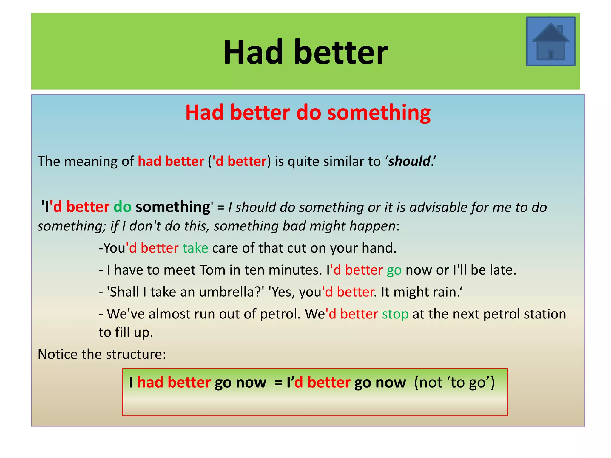 Had better
                        Had better do something
The meaning of had better ('d better) is quite similar to ‘should.’


'I'd better do something' = I should do something or it is advisable for me to do
something; if I don't do this, something bad might happen:
          -You'd better take care of that cut on your hand.
          - I have to meet Tom in ten minutes. I'd better go now or I'll be late.
          - 'Shall I take an umbrella?' 'Yes, you'd better. It might rain.‘
          - We've almost run out of petrol. We'd better stop at the next petrol station
          to fill up.
Notice the structure:
               I had better go now = I’d better go now (not ‘to go’)
 