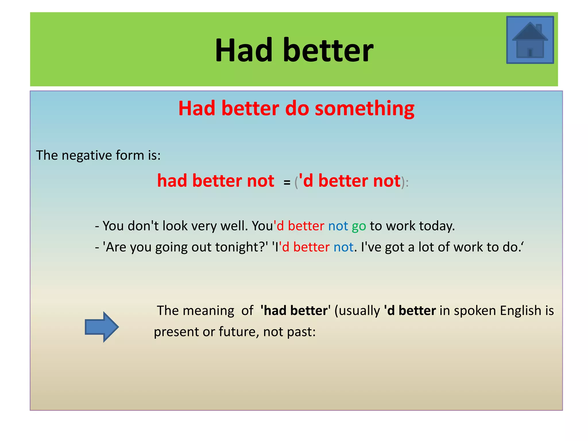 Had better
                        Had better do something
The negative form is:
                    had better not         = ('d   better not):

         - You don't look very well. You'd better not go to work today.
         - 'Are you going out tonight?' 'I'd better not. I've got a lot of work to do.‘



                   The meaning of 'had better' (usually 'd better in spoken English is
                   present or future, not past:
 