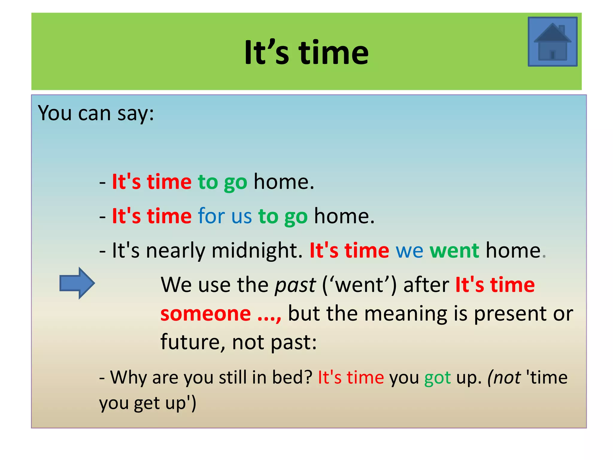 It’s time
You can say:

      - It's time to go home.
      - It's time for us to go home.
      - It's nearly midnight. It's time we went home.
               We use the past (‘went’) after It's time
               someone ..., but the meaning is present or
               future, not past:
      - Why are you still in bed? It's time you got up. (not 'time
      you get up')
 