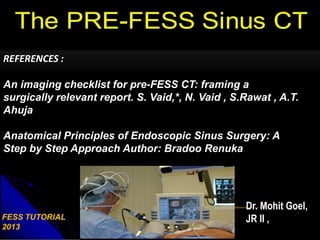 Dr. Mohit Goel,
JR II ,
REFERENCES :
An imaging checklist for pre-FESS CT: framing a
surgically relevant report. S. Vaid,*, N. Vaid , S.Rawat , A.T.
Ahuja
Anatomical Principles of Endoscopic Sinus Surgery: A
Step by Step Approach Author: Bradoo Renuka
 