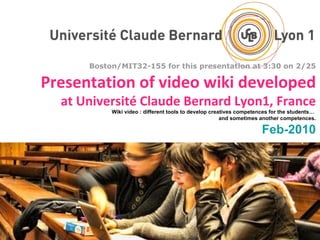 Boston/MIT32-155 for this presentation at 3:30 on 2/25 Presentation of video wiki developed at Université Claude Bernard Lyon1, France Wiki video : different tools to develop creatives competences for the students…  and sometimes another competences. Feb-2010 