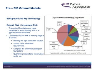 ISOPE, Rhodes 2016 Derivation of Ground Models and Characteristic Geotechnical Profiles in Offshore Wind Farms at pre-FID stage
Background and Key Terminology
Ground Risk = Investment Risk
• The costs of foundation and cable
installation is approximately 30% of a
typical Offshore Windfarm.
• Controlling Ground Risk at an early stage is
is key for:
• Defining the right foundation solution
• Assess cable installation
requirements
• Complete the preliminary design of
foundations
• Quantifying material and construction
costs, etc.
Pre – FID Ground Models
http://www.bizmdosw.org/us-offshore-wind-faq/
 