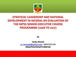 STRATEGIC LEADERSHIP AND NATIONAL
DEVELOPMENT IN NIGERIA: AN EVALUATION OF
THE NIPSS SENIOR EXECUTIVE COURSE
PROGRAMME (2008 TO 2017)
By
Tanko Ahmed
ta_mamuda@yahoo.com - 08037031744
(NDA/PGS/FASS/P/1904/16)
1
 