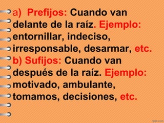 a) Prefijos: Cuando van
delante de la raíz. Ejemplo:
entornillar, indeciso,
irresponsable, desarmar, etc.
b) Sufijos: Cuando van
después de la raíz. Ejemplo:
motivado, ambulante,
tomamos, decisiones, etc.
 