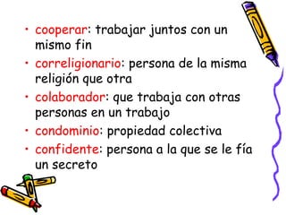 • cooperar: trabajar juntos con un
mismo fin
• correligionario: persona de la misma
religión que otra
• colaborador: que trabaja con otras
personas en un trabajo
• condominio: propiedad colectiva
• confidente: persona a la que se le fía
un secreto
 