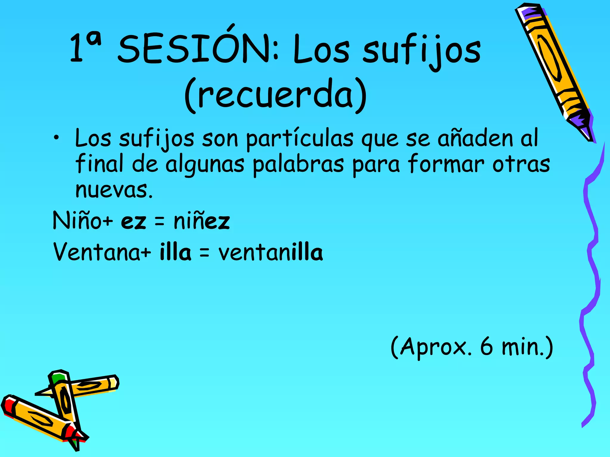 1ª SESIÓN: Los sufijos
       (recuerda)
• Los sufijos son partículas que se añaden al
  final de algunas palabras para formar otras
  nuevas.
Niño+ ez = niñez
Ventana+ illa = ventanilla


                              (Aprox. 6 min.)
 