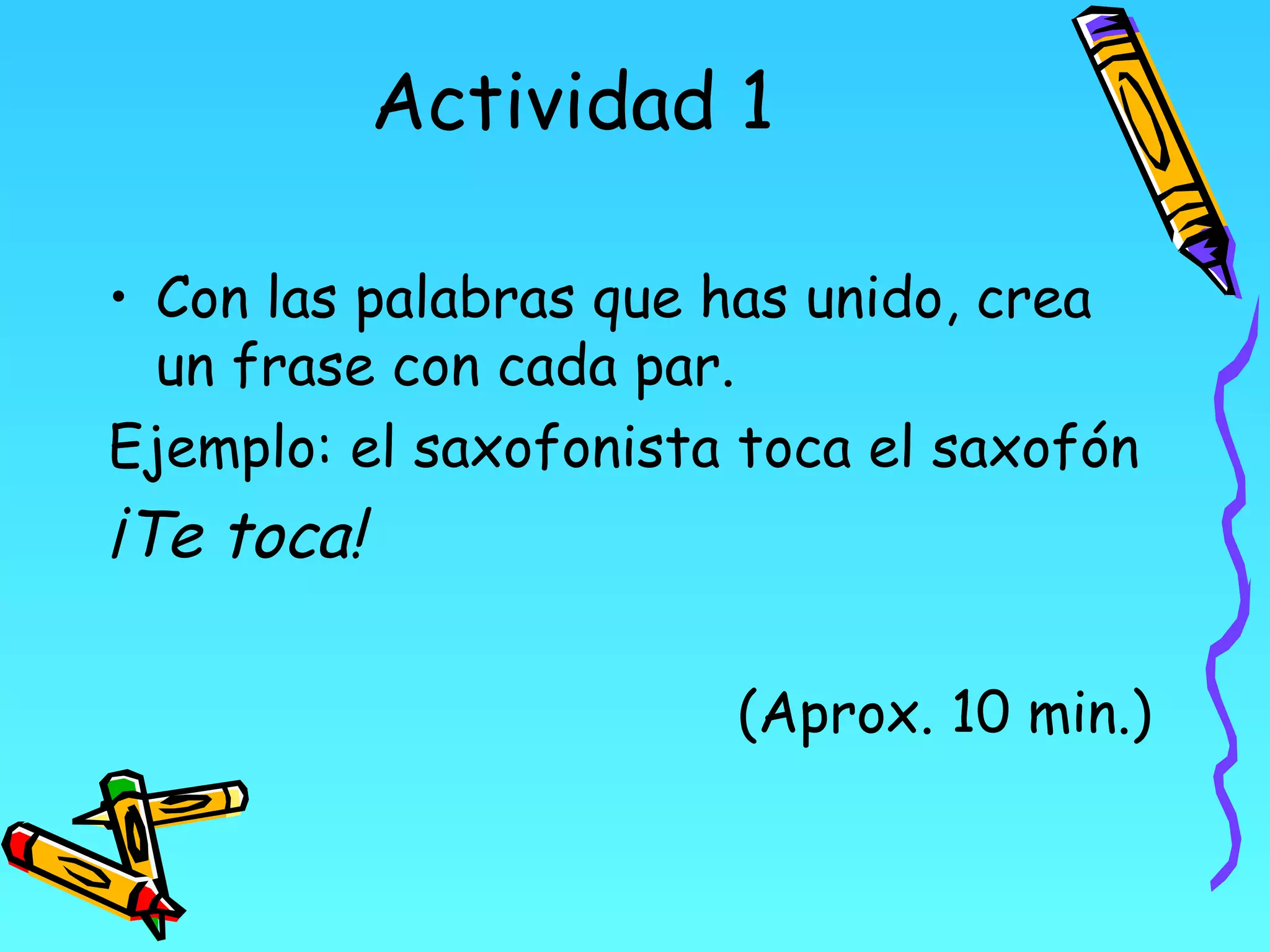 Actividad 1

• Con las palabras que has unido, crea
  un frase con cada par.
Ejemplo: el saxofonista toca el saxofón
¡Te toca!

                       (Aprox. 10 min.)
 