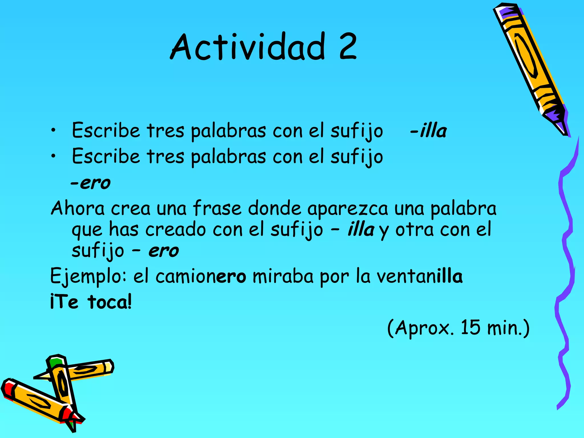 Actividad 2

• Escribe tres palabras con el sufijo -illa
• Escribe tres palabras con el sufijo
  -ero
Ahora crea una frase donde aparezca una palabra
  que has creado con el sufijo – illa y otra con el
  sufijo – ero
Ejemplo: el camionero miraba por la ventanilla
¡Te toca!
                                       (Aprox. 15 min.)
 