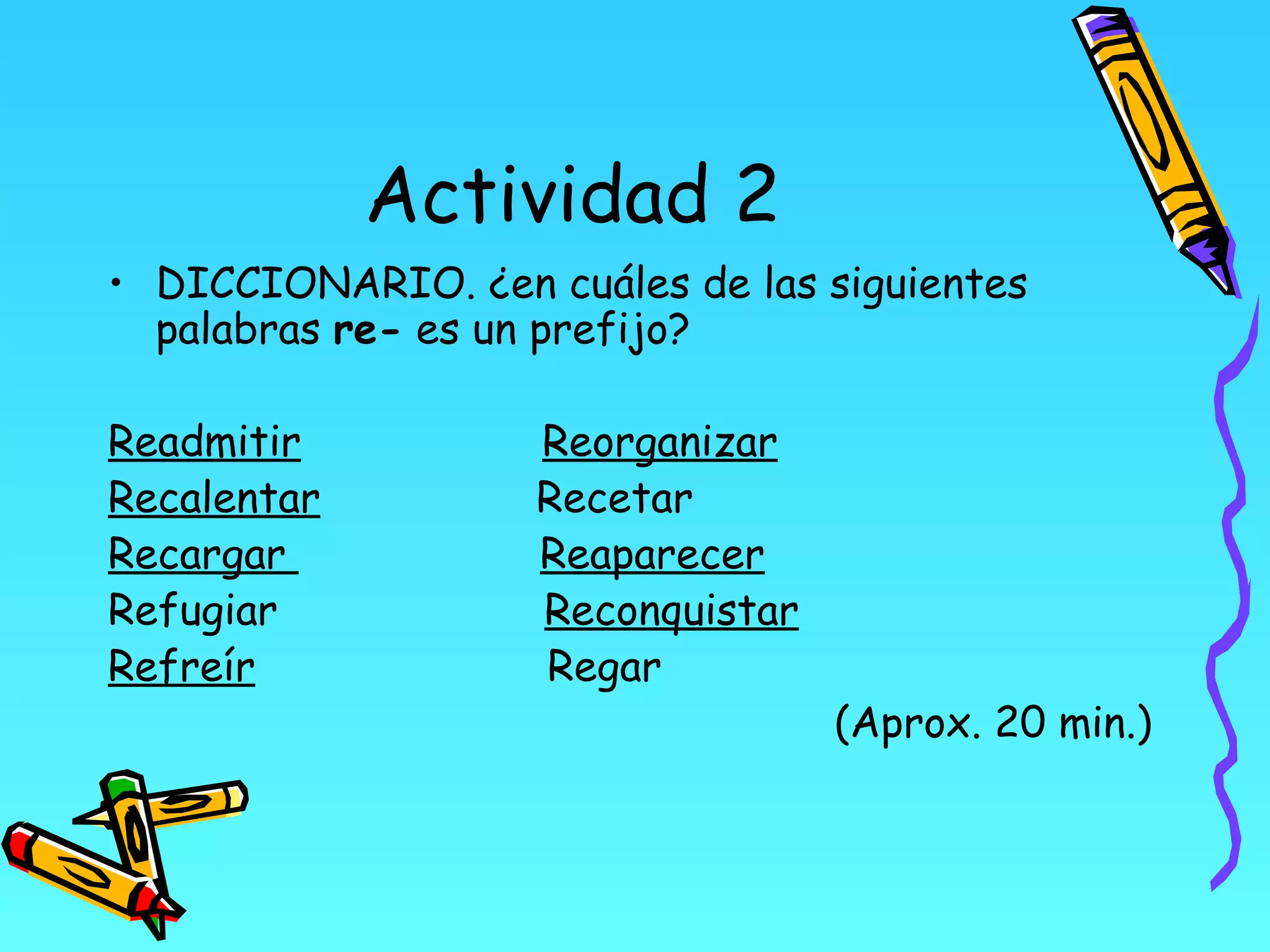 Actividad 2
• DICCIONARIO. ¿en cuáles de las siguientes
  palabras re- es un prefijo?

Readmitir           Reorganizar
Recalentar          Recetar
Recargar            Reaparecer
Refugiar            Reconquistar
Refreír             Regar
                                   (Aprox. 20 min.)
 