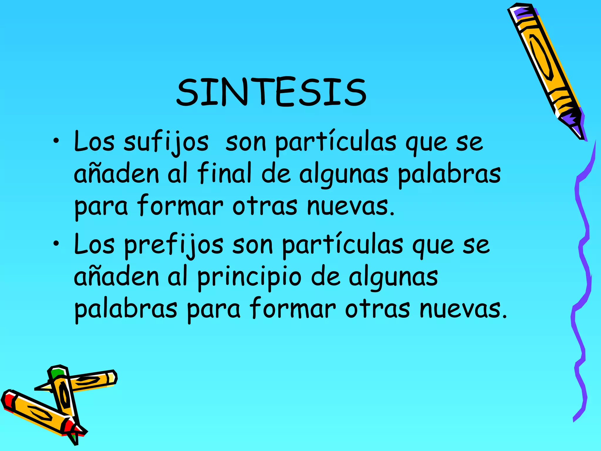 SINTESIS
• Los sufijos son partículas que se
  añaden al final de algunas palabras
  para formar otras nuevas.
• Los prefijos son partículas que se
  añaden al principio de algunas
  palabras para formar otras nuevas.
 