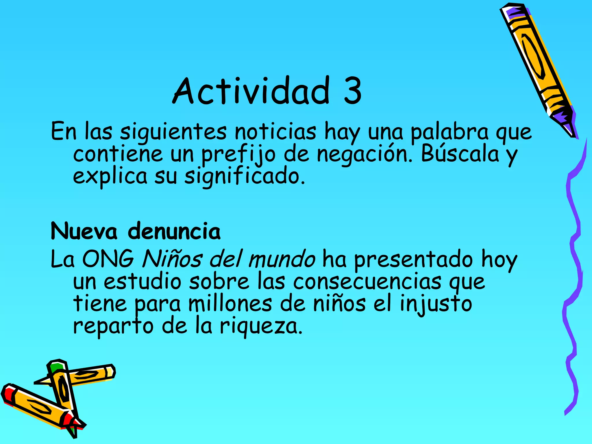 Actividad 3
En las siguientes noticias hay una palabra que
  contiene un prefijo de negación. Búscala y
  explica su significado.

Nueva denuncia
La ONG Niños del mundo ha presentado hoy
  un estudio sobre las consecuencias que
  tiene para millones de niños el injusto
  reparto de la riqueza.
 