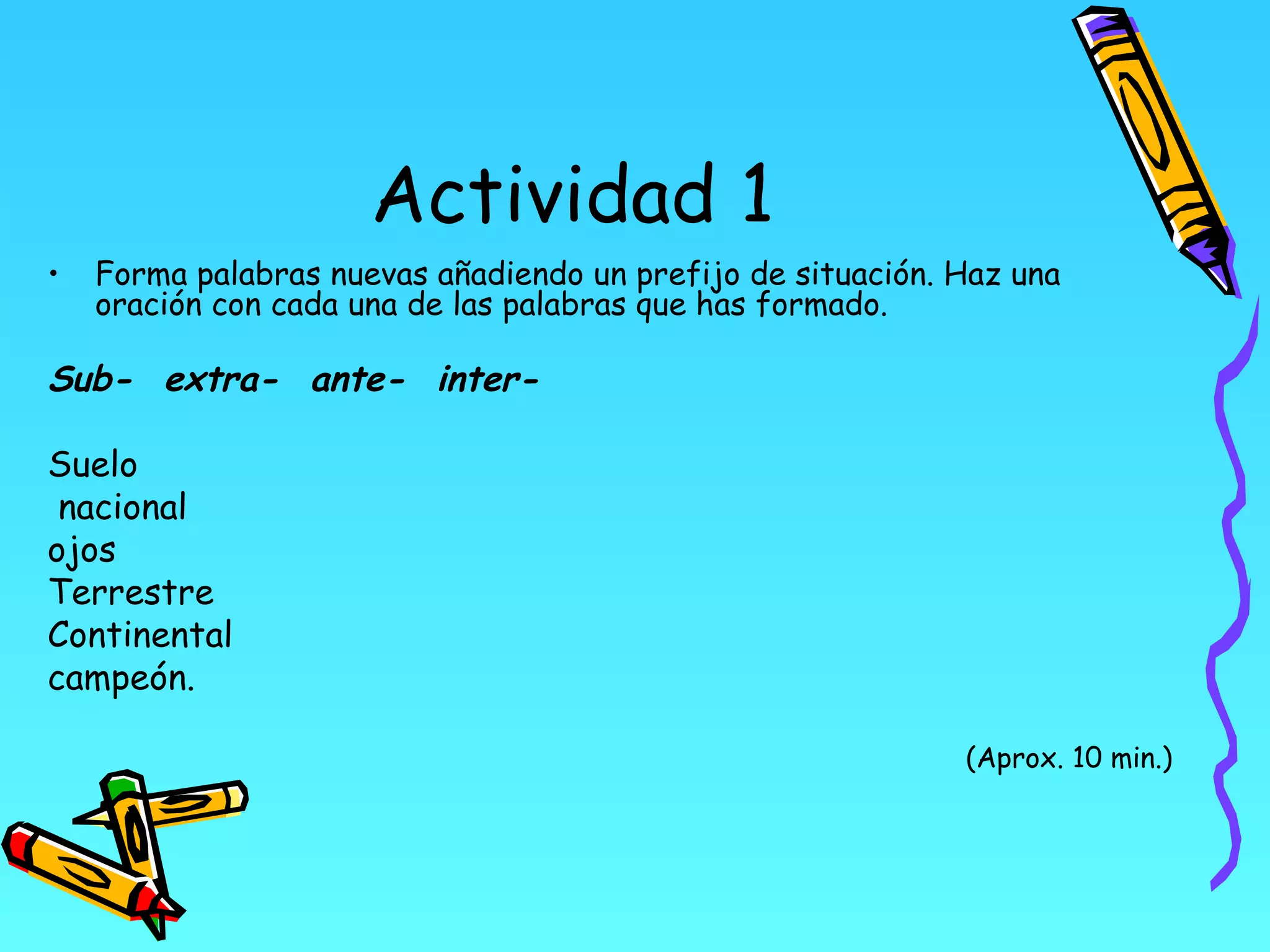 Actividad 1
•   Forma palabras nuevas añadiendo un prefijo de situación. Haz una
    oración con cada una de las palabras que has formado.

Sub- extra- ante- inter-

Suelo
 nacional
ojos
Terrestre
Continental
campeón.

                                                             (Aprox. 10 min.)
 