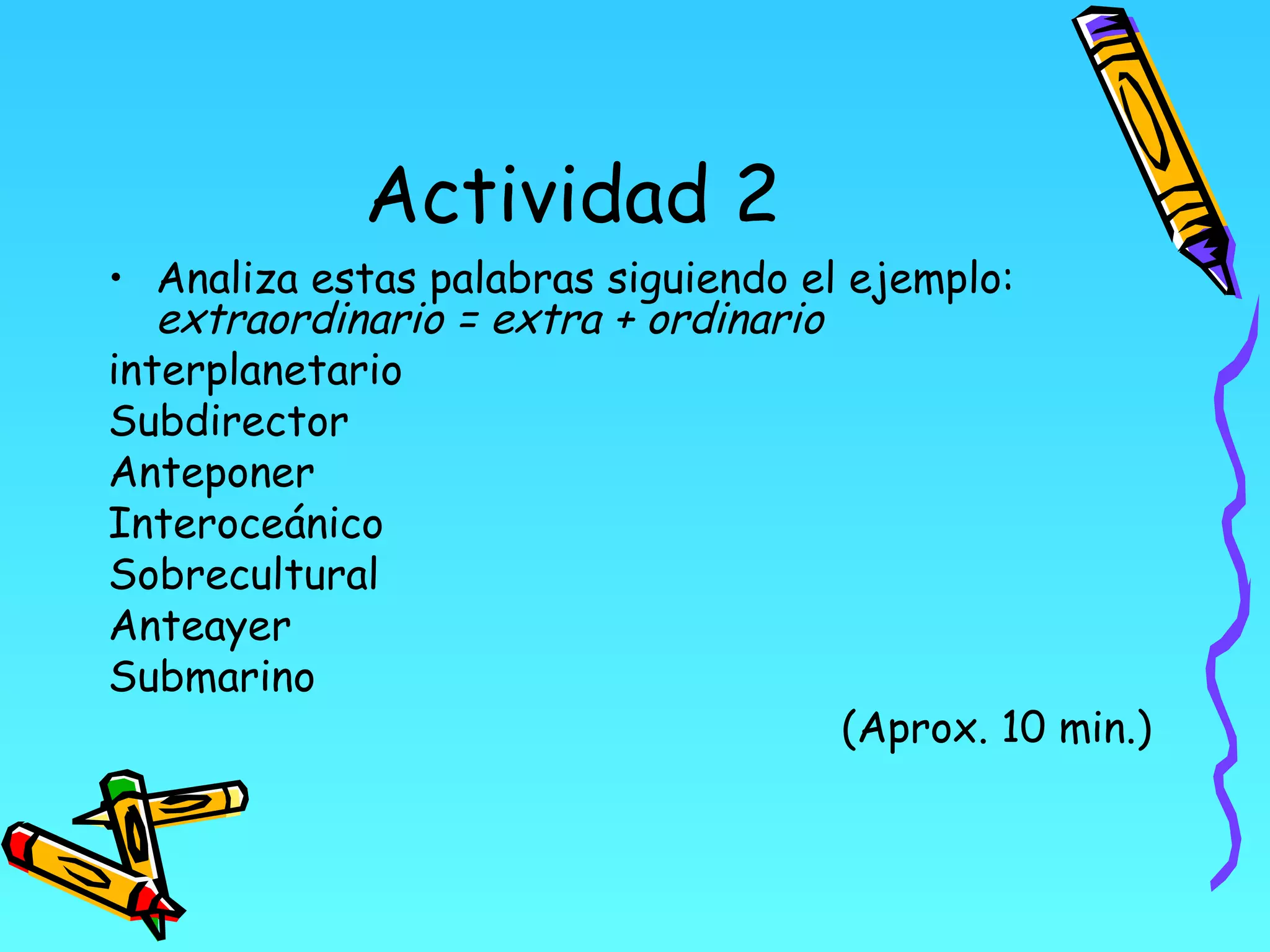 Actividad 2
• Analiza estas palabras siguiendo el ejemplo:
   extraordinario = extra + ordinario
interplanetario
Subdirector
Anteponer
Interoceánico
Sobrecultural
Anteayer
Submarino
                                      (Aprox. 10 min.)
 