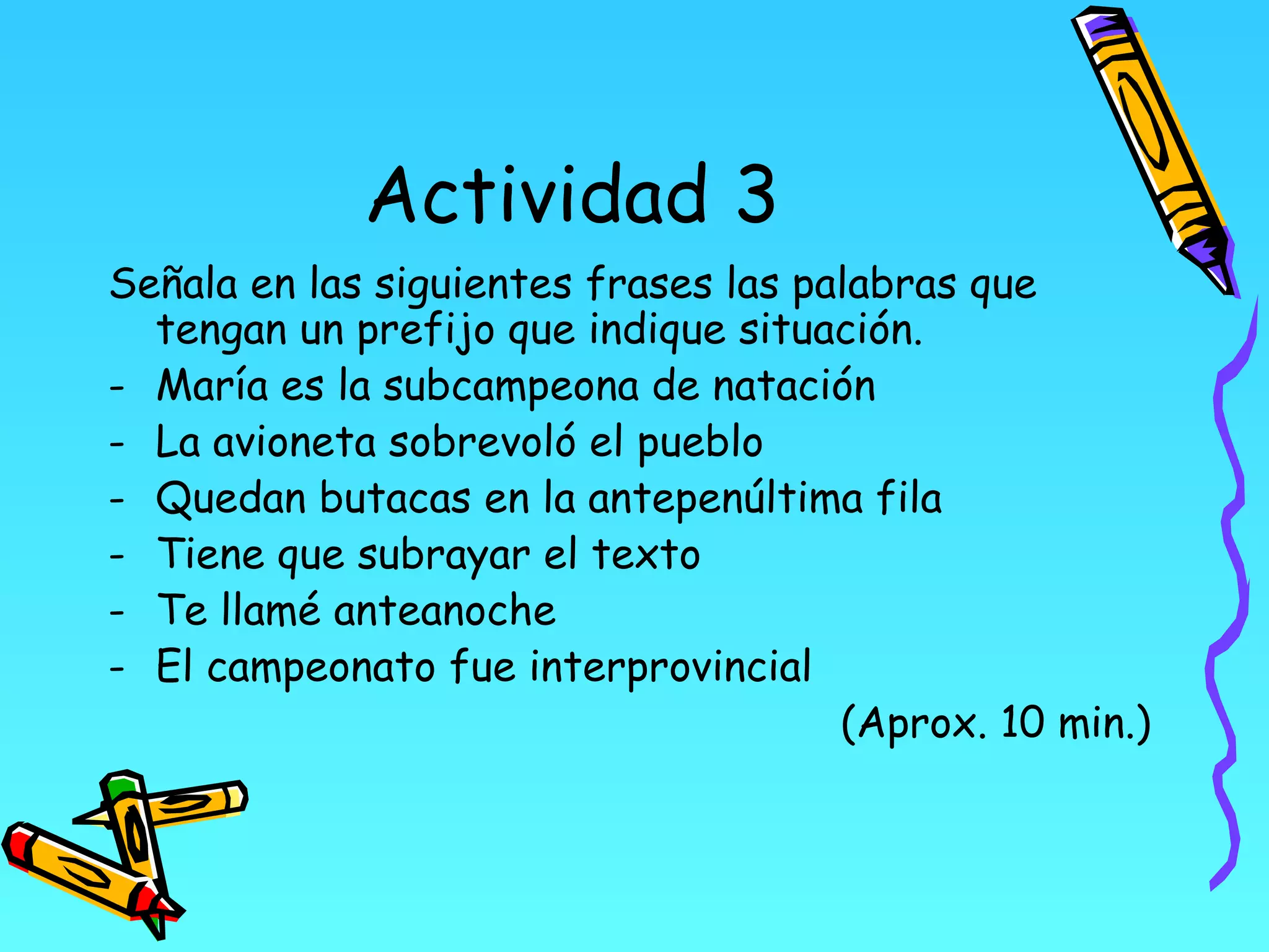 Actividad 3
Señala en las siguientes frases las palabras que
  tengan un prefijo que indique situación.
- María es la subcampeona de natación
- La avioneta sobrevoló el pueblo
- Quedan butacas en la antepenúltima fila
- Tiene que subrayar el texto
- Te llamé anteanoche
- El campeonato fue interprovincial
                                      (Aprox. 10 min.)
 